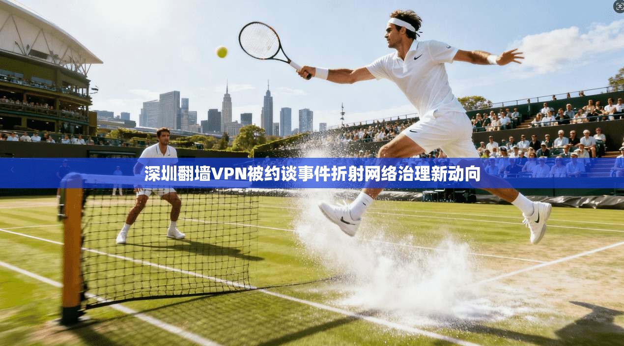 深圳翻墙VPN被约谈事件折射网络治理新动向 深圳翻墙VPN被约谈事件折射网络治理新动向