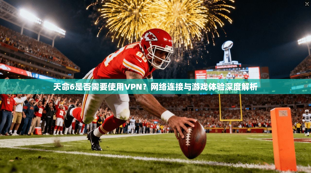 天命6是否需要使用VPN?网络连接与游戏体验深度解析 天命6是否需要使用VPN?网络连接与游戏体验深度解析