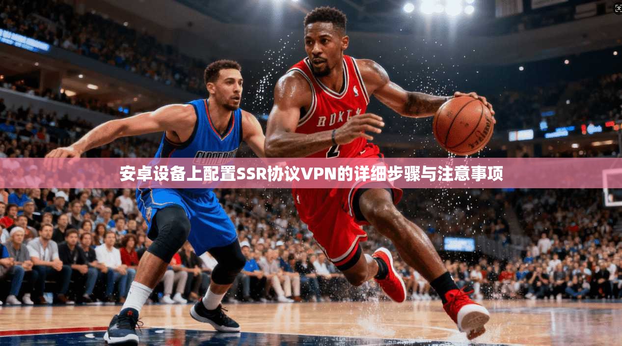 安卓设备上配置SSR协议VPN的详细步骤与注意事项