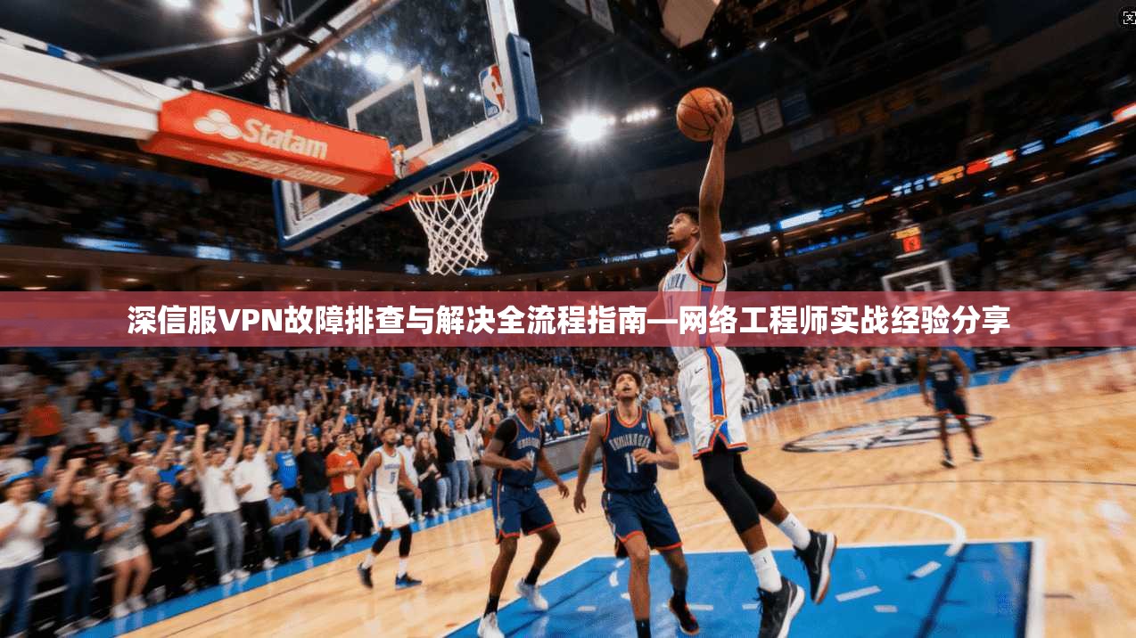 深信服VPN故障排查与解决全流程指南—网络工程师实战经验分享