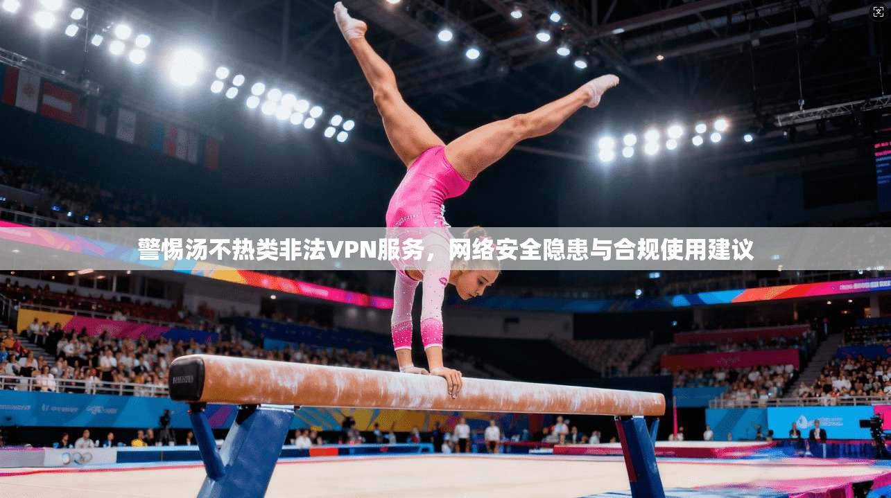 警惕汤不热类非法VPN服务，网络安全隐患与合规使用建议