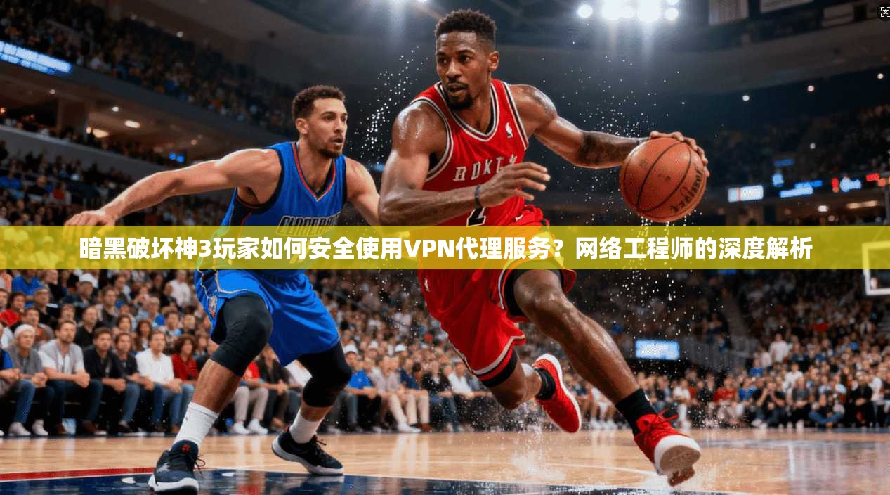暗黑破坏神3玩家如何安全使用VPN代理服务？网络工程师的深度解析