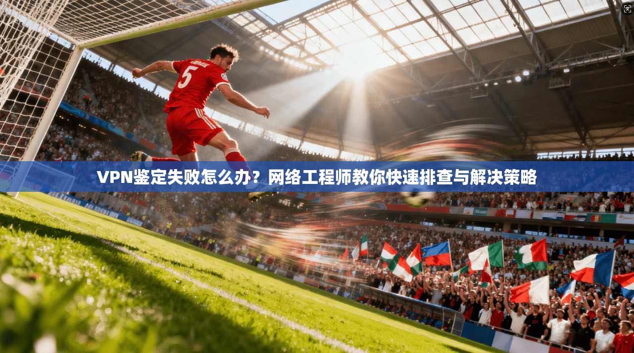 VPN鉴定失败怎么办？网络工程师教你快速排查与解决策略