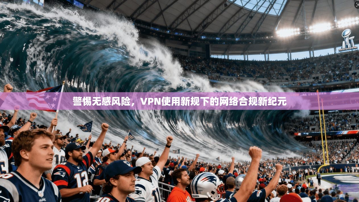 警惕无感风险，VPN使用新规下的网络合规新纪元