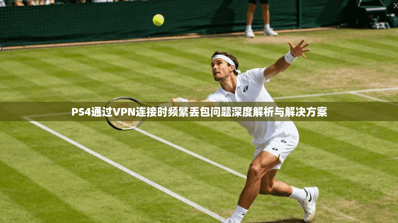 PS4通过VPN连接时频繁丢包问题深度解析与解决方案 PS4通过VPN连接时频繁丢包问题深度解析与解决方案