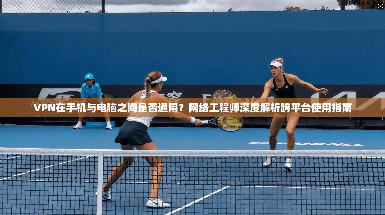 VPN在手机与电脑之间是否通用？网络工程师深度解析跨平台使用指南