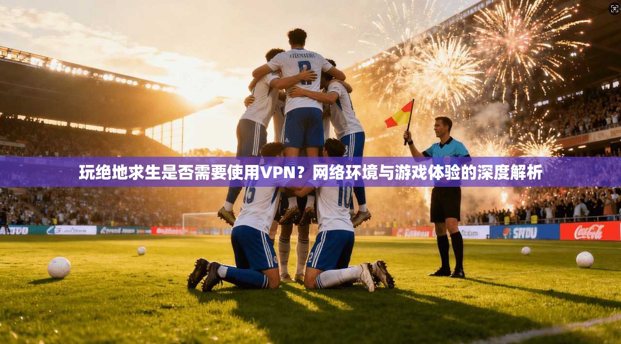 玩绝地求生是否需要使用VPN？网络环境与游戏体验的深度解析