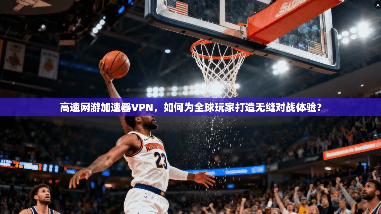 高速网游加速器VPN，如何为全球玩家打造无缝对战体验？
