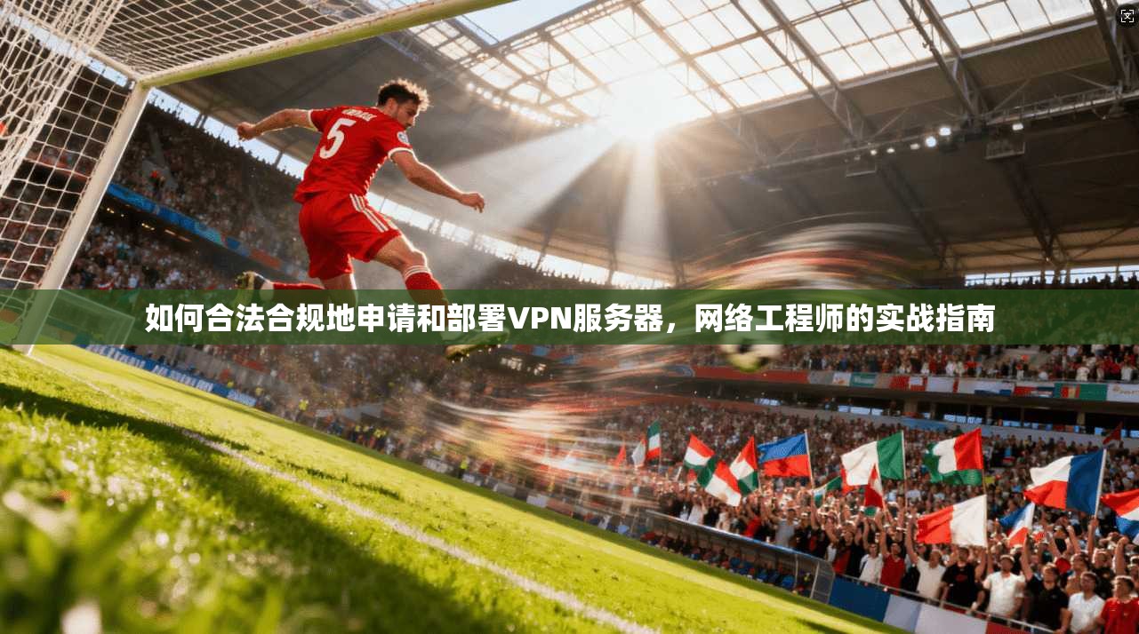 如何合法合规地申请和部署VPN服务器,网络工程师的实战指南 如何合法合规地申请和部署VPN服务器,网络工程师的实战指南