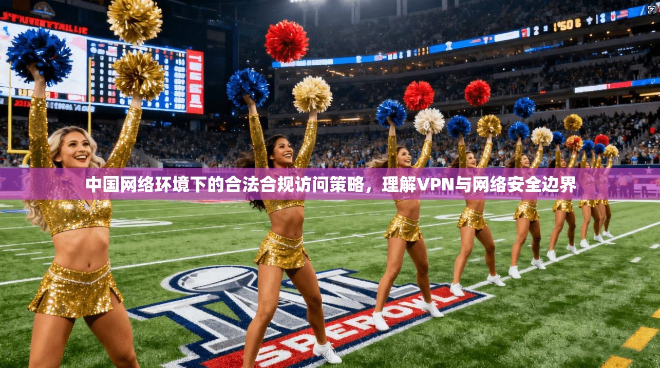 中国网络环境下的合法合规访问策略,理解VPN与网络安全边界 中国网络环境下的合法合规访问策略,理解VPN与网络安全边界