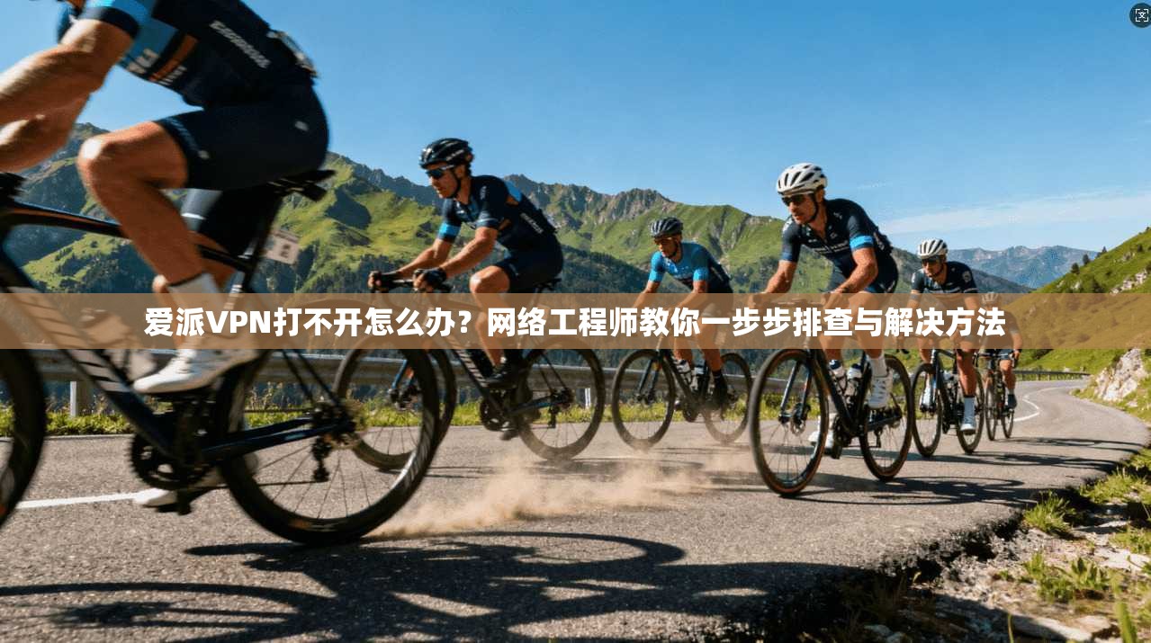爱派VPN打不开怎么办？网络工程师教你一步步排查与解决方法