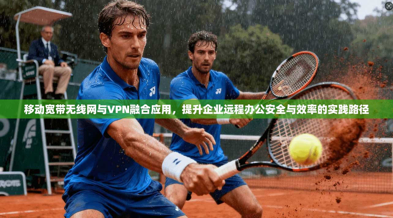 移动宽带无线网与VPN融合应用,提升企业远程办公安全与效率的实践路径 移动宽带无线网与VPN融合应用,提升企业远程办公安全与效率的实践路径
