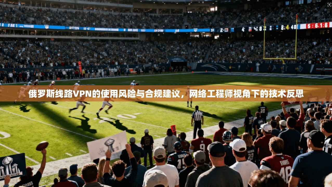 俄罗斯线路VPN的使用风险与合规建议，网络工程师视角下的技术反思