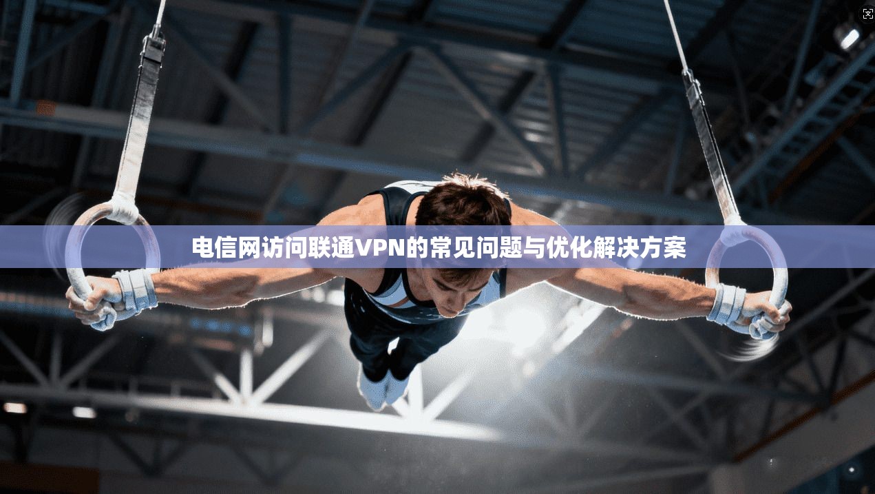 电信网访问联通VPN的常见问题与优化解决方案 电信网访问联通VPN的常见问题与优化解决方案