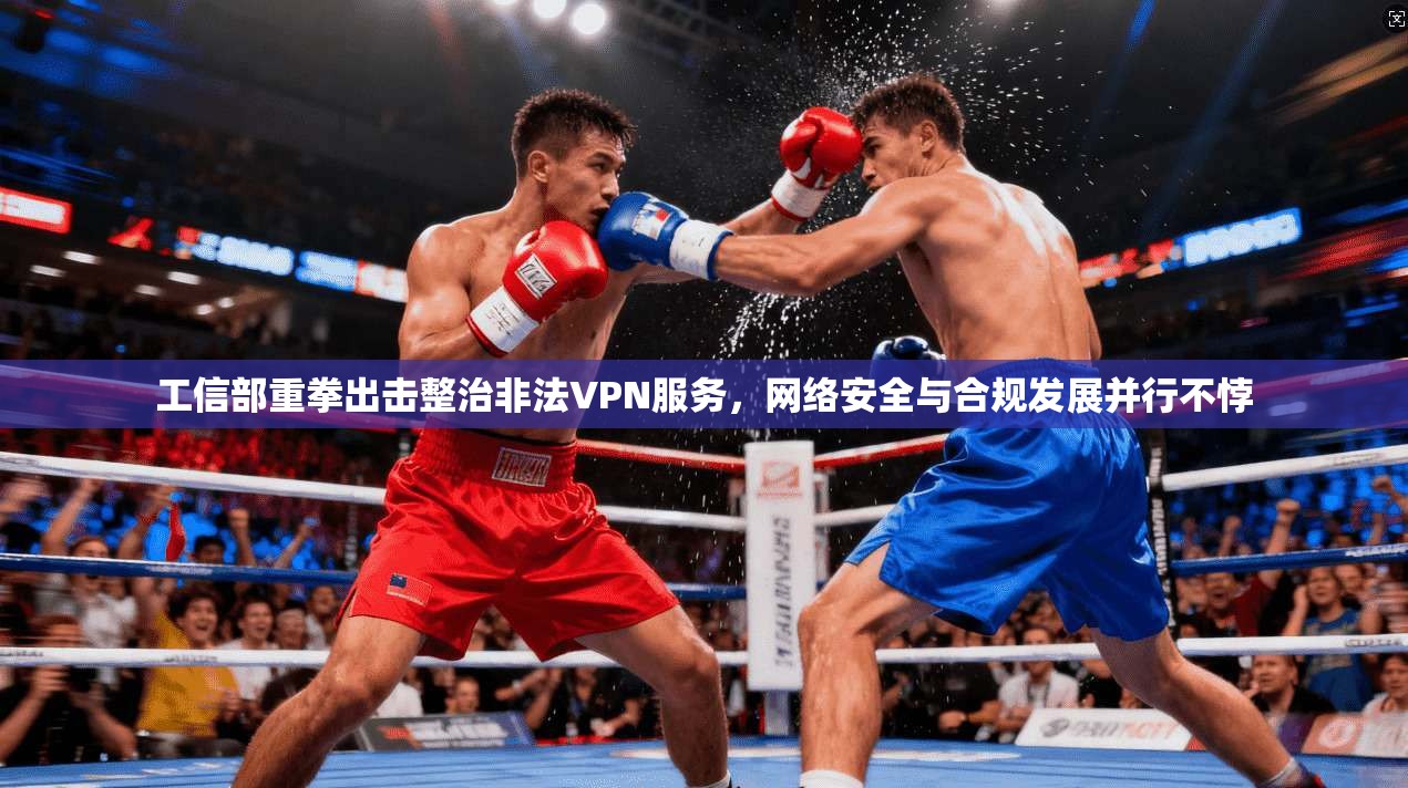 工信部重拳出击整治非法VPN服务,网络安全与合规发展并行不悖 工信部重拳出击整治非法VPN服务,网络安全与合规发展并行不悖