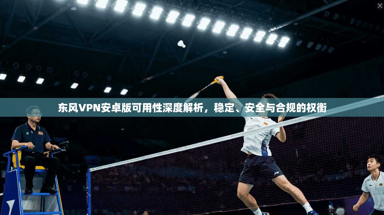 东风VPN安卓版可用性深度解析，稳定、安全与合规的权衡