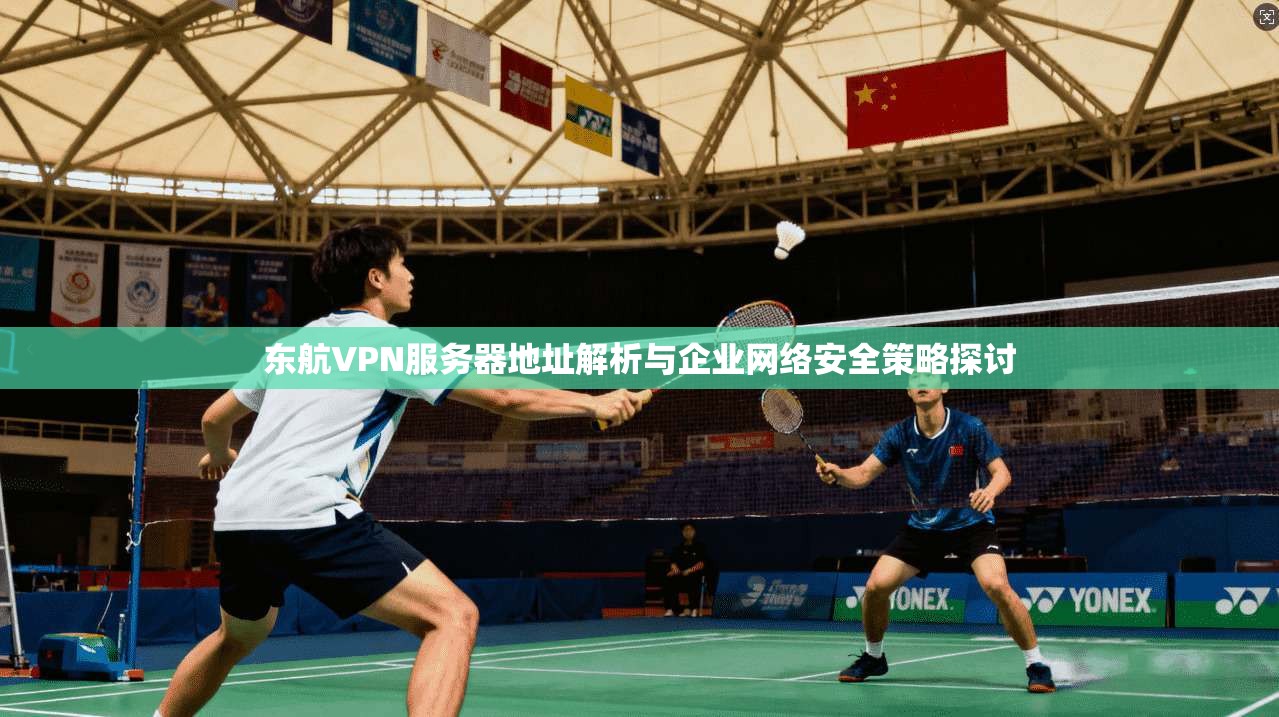 东航VPN服务器地址解析与企业网络安全策略探讨 东航VPN服务器地址解析与企业网络安全策略探讨