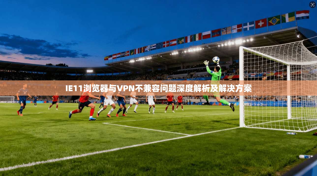 IE11浏览器与VPN不兼容问题深度解析及解决方案 IE11浏览器与VPN不兼容问题深度解析及解决方案