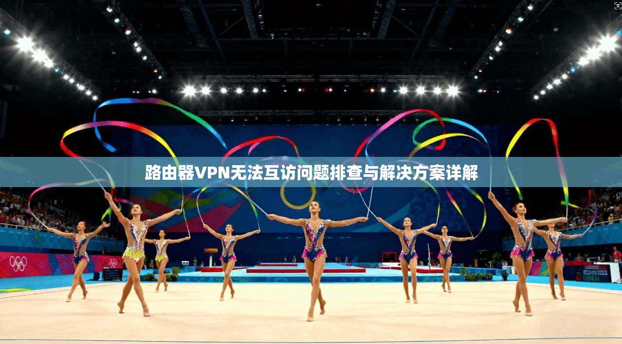 路由器VPN无法互访问题排查与解决方案详解 路由器VPN无法互访问题排查与解决方案详解