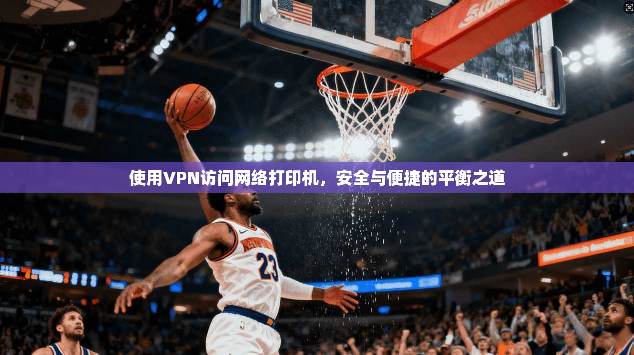 使用VPN访问网络打印机,安全与便捷的平衡之道 使用VPN访问网络打印机,安全与便捷的平衡之道