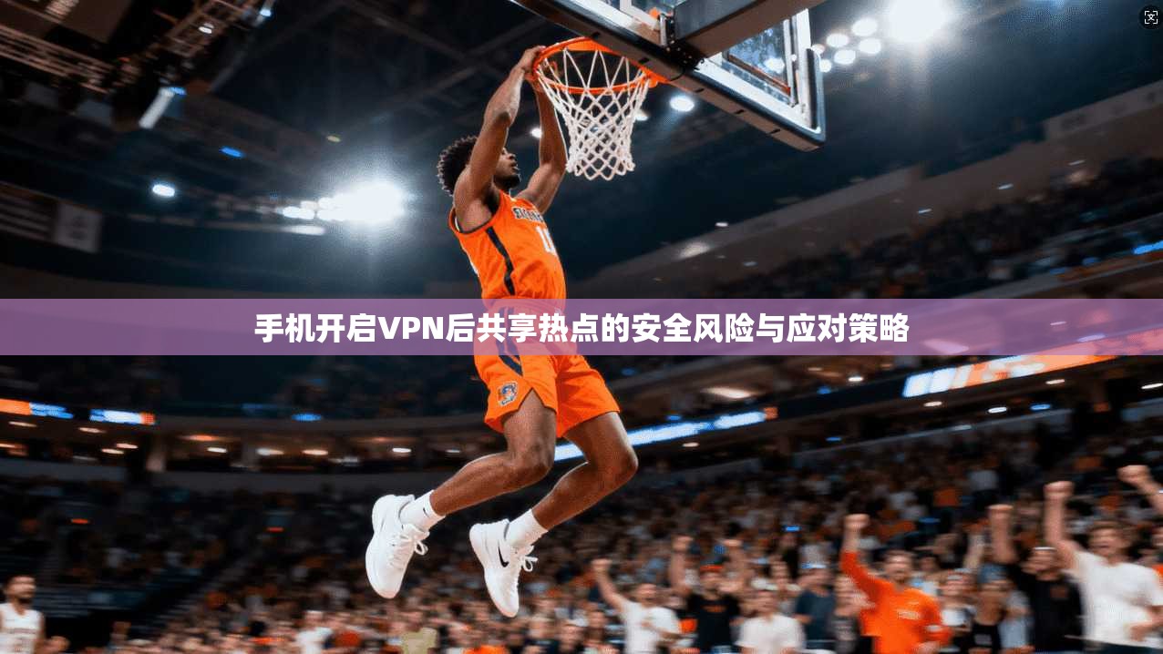 手机开启VPN后共享热点的安全风险与应对策略 手机开启VPN后共享热点的安全风险与应对策略