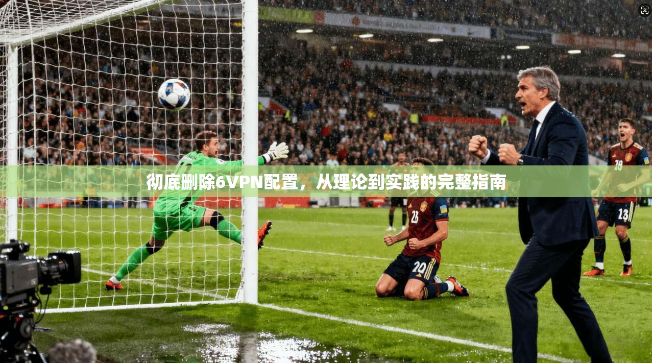彻底删除6VPN配置，从理论到实践的完整指南