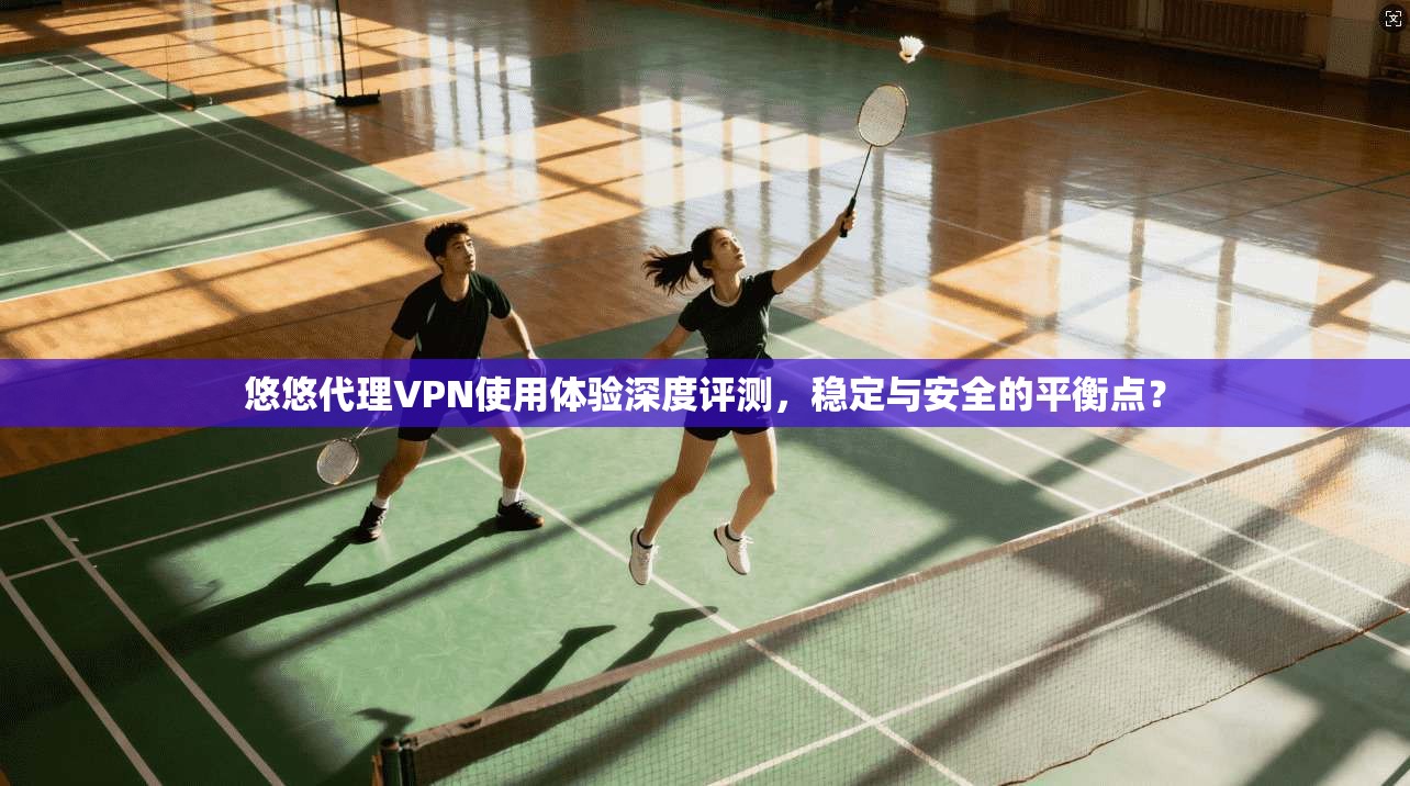 悠悠代理VPN使用体验深度评测，稳定与安全的平衡点？