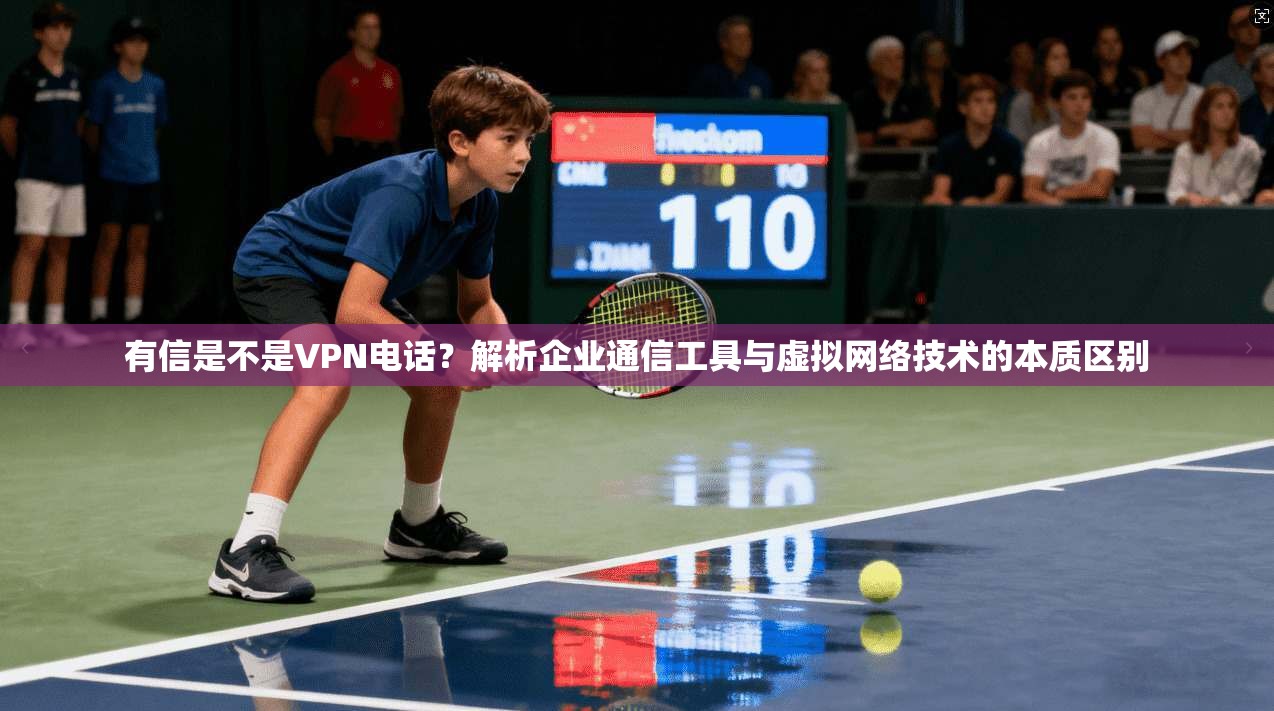 有信是不是VPN电话？解析企业通信工具与虚拟网络技术的本质区别