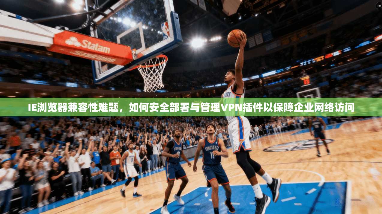 IE浏览器兼容性难题，如何安全部署与管理VPN插件以保障企业网络访问