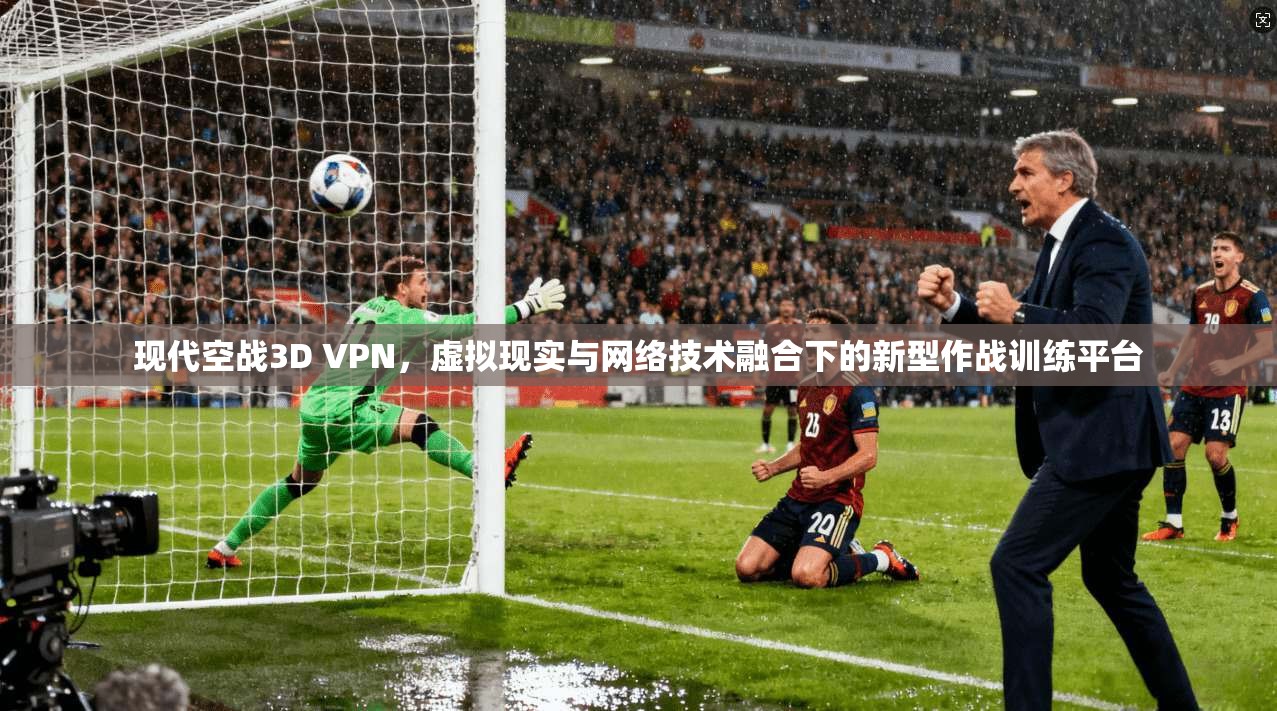 现代空战3D VPN,虚拟现实与网络技术融合下的新型作战训练平台 现代空战3D VPN,虚拟现实与网络技术融合下的新型作战训练平台