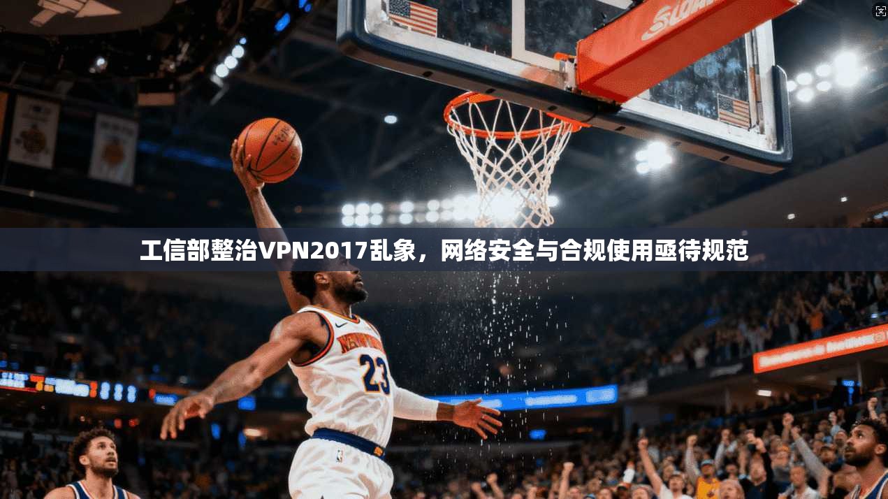 工信部整治VPN2017乱象,网络安全与合规使用亟待规范 工信部整治VPN2017乱象,网络安全与合规使用亟待规范