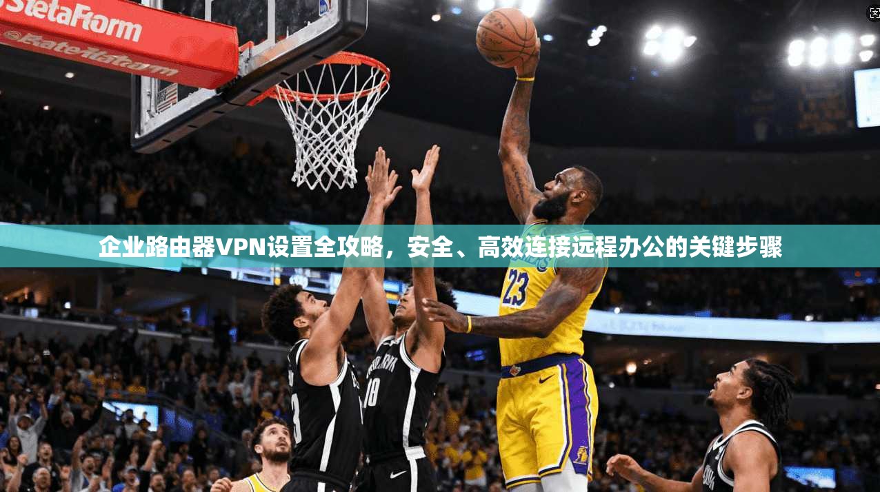 企业路由器VPN设置全攻略,安全、高效连接远程办公的关键步骤 企业路由器VPN设置全攻略,安全、高效连接远程办公的关键步骤