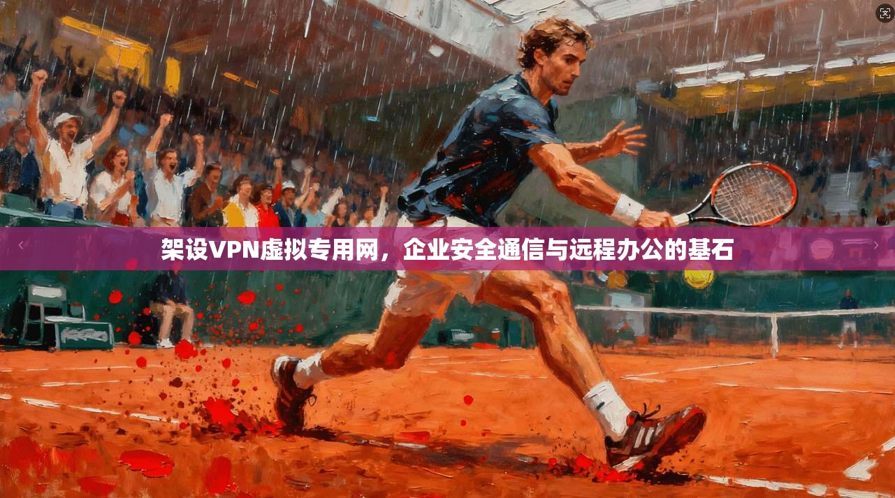 架设VPN虚拟专用网，企业安全通信与远程办公的基石