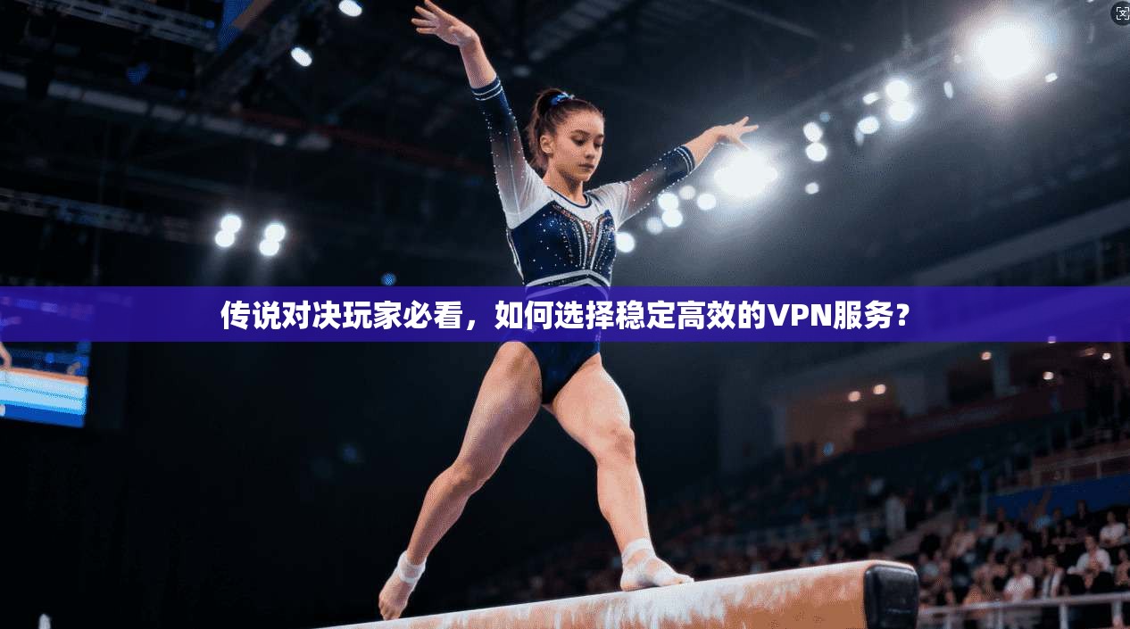 传说对决玩家必看,如何选择稳定高效的VPN服务? 传说对决玩家必看,如何选择稳定高效的VPN服务?