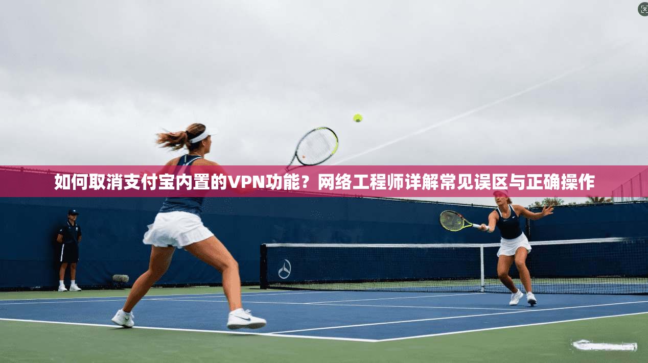 如何取消支付宝内置的VPN功能？网络工程师详解常见误区与正确操作
