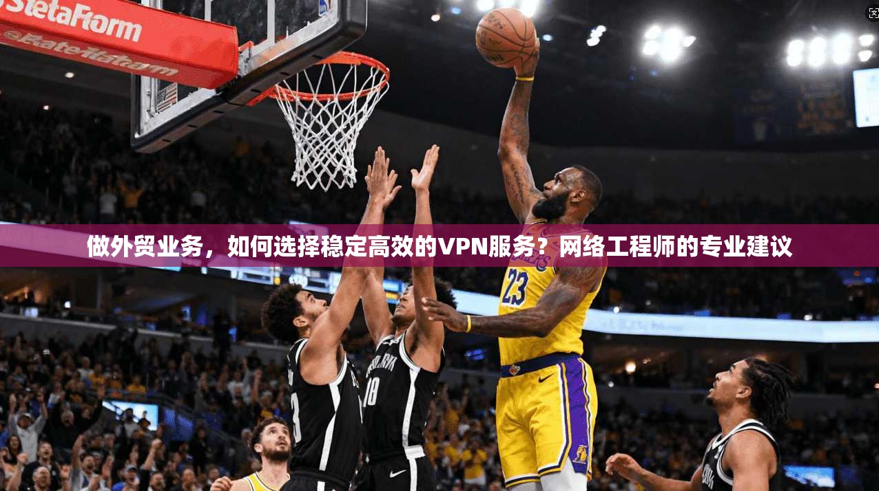做外贸业务，如何选择稳定高效的VPN服务？网络工程师的专业建议