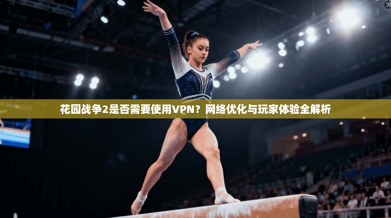 花园战争2是否需要使用VPN？网络优化与玩家体验全解析