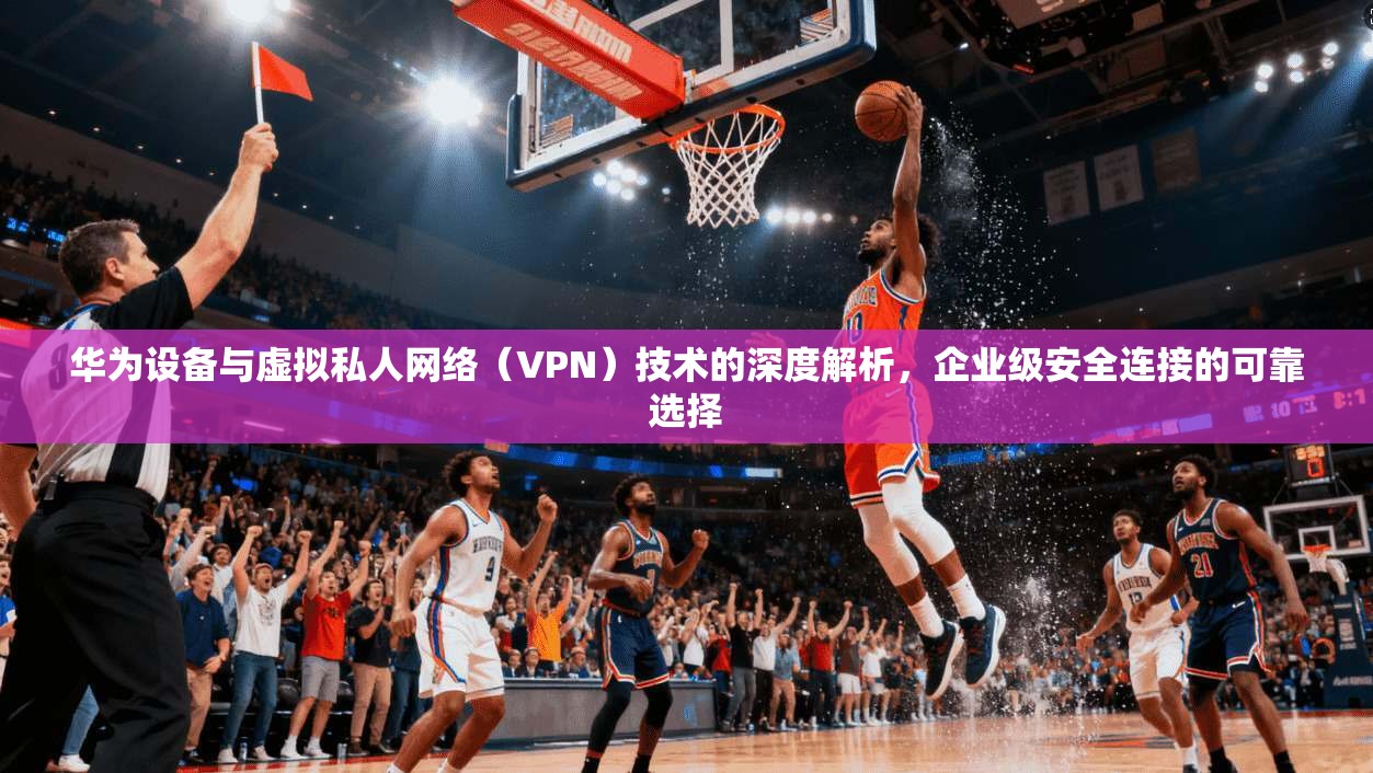 华为设备与虚拟私人网络(VPN)技术的深度解析,企业级安全连接的可靠选择 华为设备与虚拟私人网络(VPN)技术的深度解析,企业级安全连接的可靠选择
