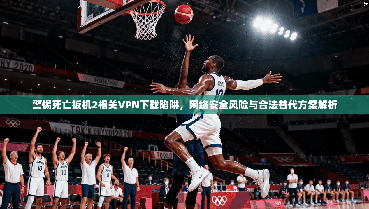 警惕死亡扳机2相关VPN下载陷阱，网络安全风险与合法替代方案解析