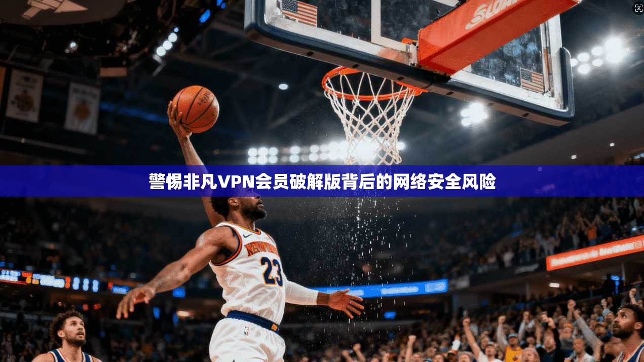 警惕非凡VPN会员破解版背后的网络安全风险 警惕非凡VPN会员破解版背后的网络安全风险