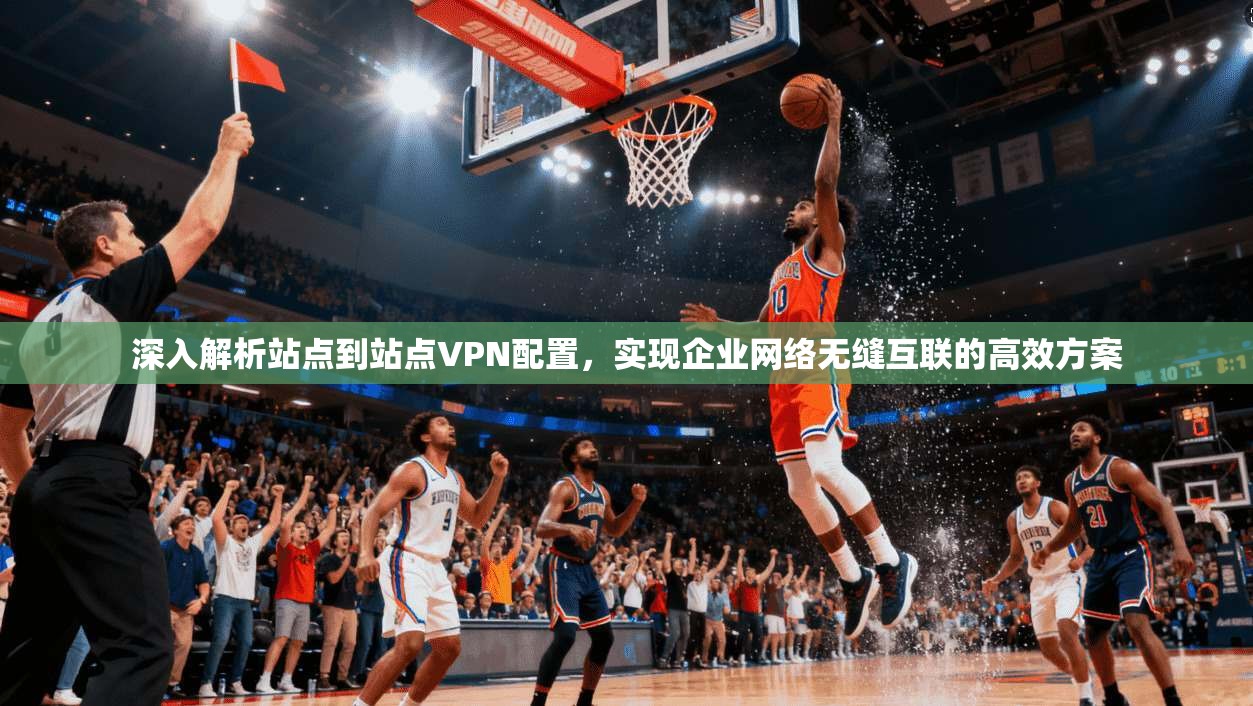 深入解析站点到站点VPN配置，实现企业网络无缝互联的高效方案