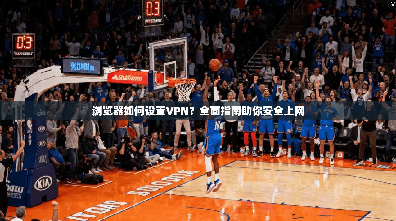 浏览器如何设置VPN?全面指南助你安全上网 浏览器如何设置VPN?全面指南助你安全上网