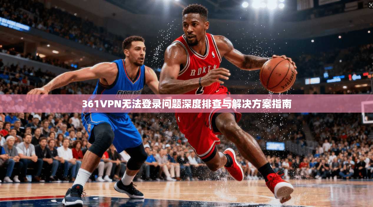 361VPN无法登录问题深度排查与解决方案指南