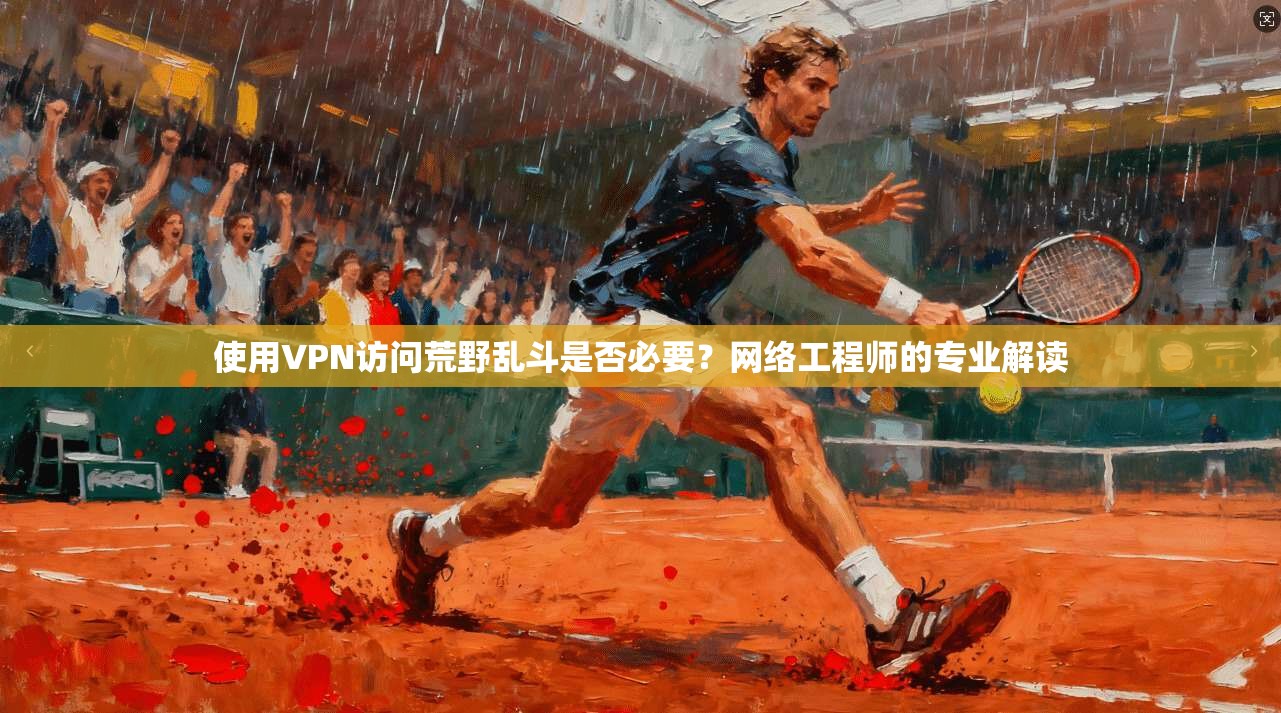 使用VPN访问荒野乱斗是否必要?网络工程师的专业解读 使用VPN访问荒野乱斗是否必要?网络工程师的专业解读