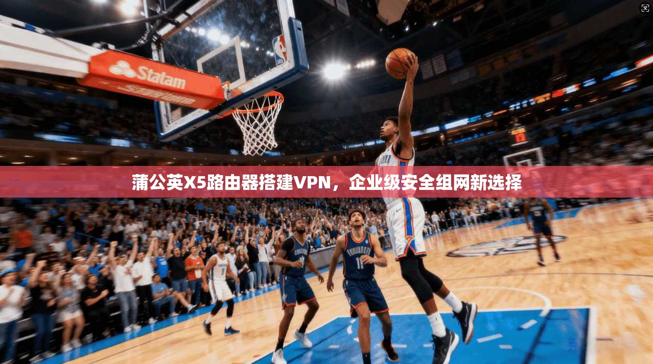 蒲公英X5路由器搭建VPN，企业级安全组网新选择