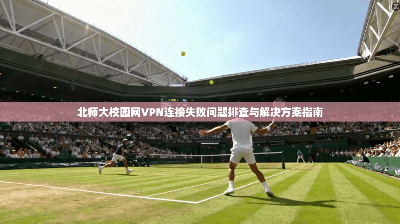北师大校园网VPN连接失败问题排查与解决方案指南