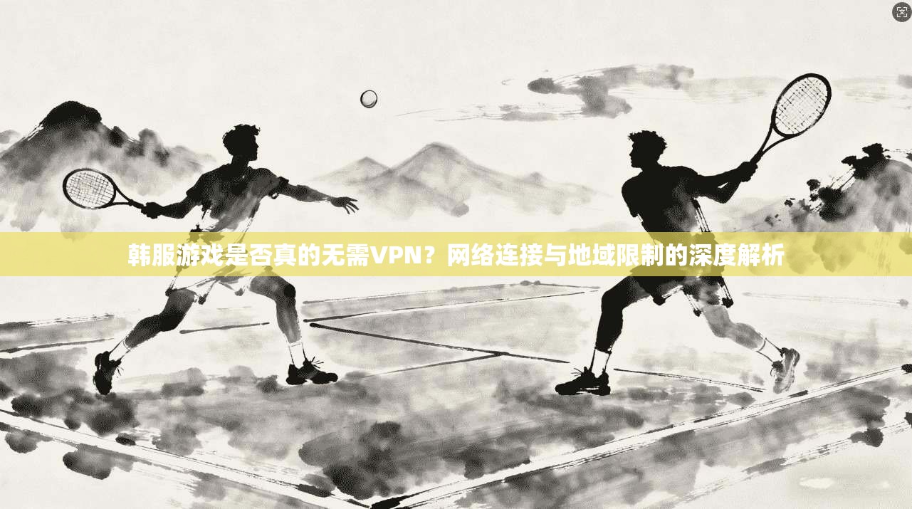 韩服游戏是否真的无需VPN？网络连接与地域限制的深度解析