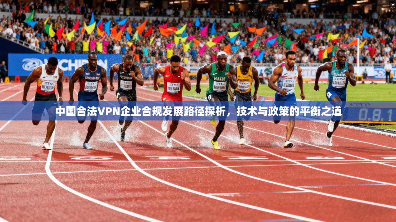 中国合法VPN企业合规发展路径探析，技术与政策的平衡之道