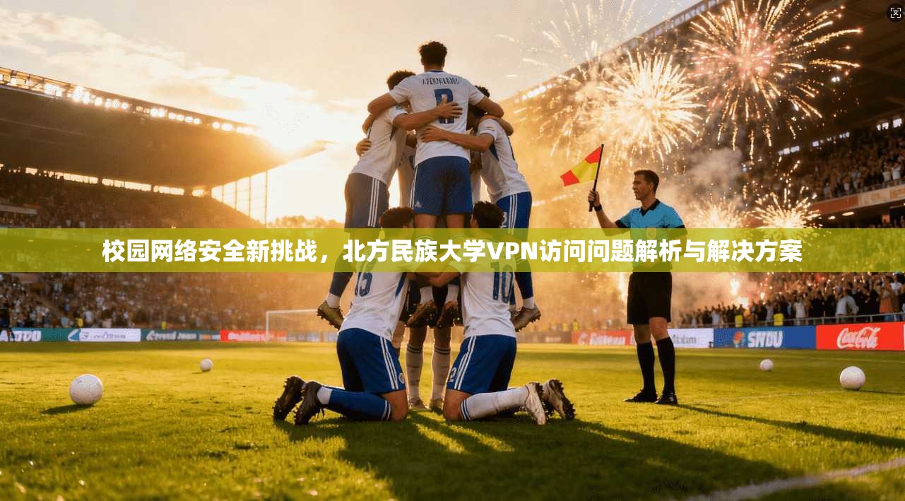 校园网络安全新挑战,北方民族大学VPN访问问题解析与解决方案 校园网络安全新挑战,北方民族大学VPN访问问题解析与解决方案