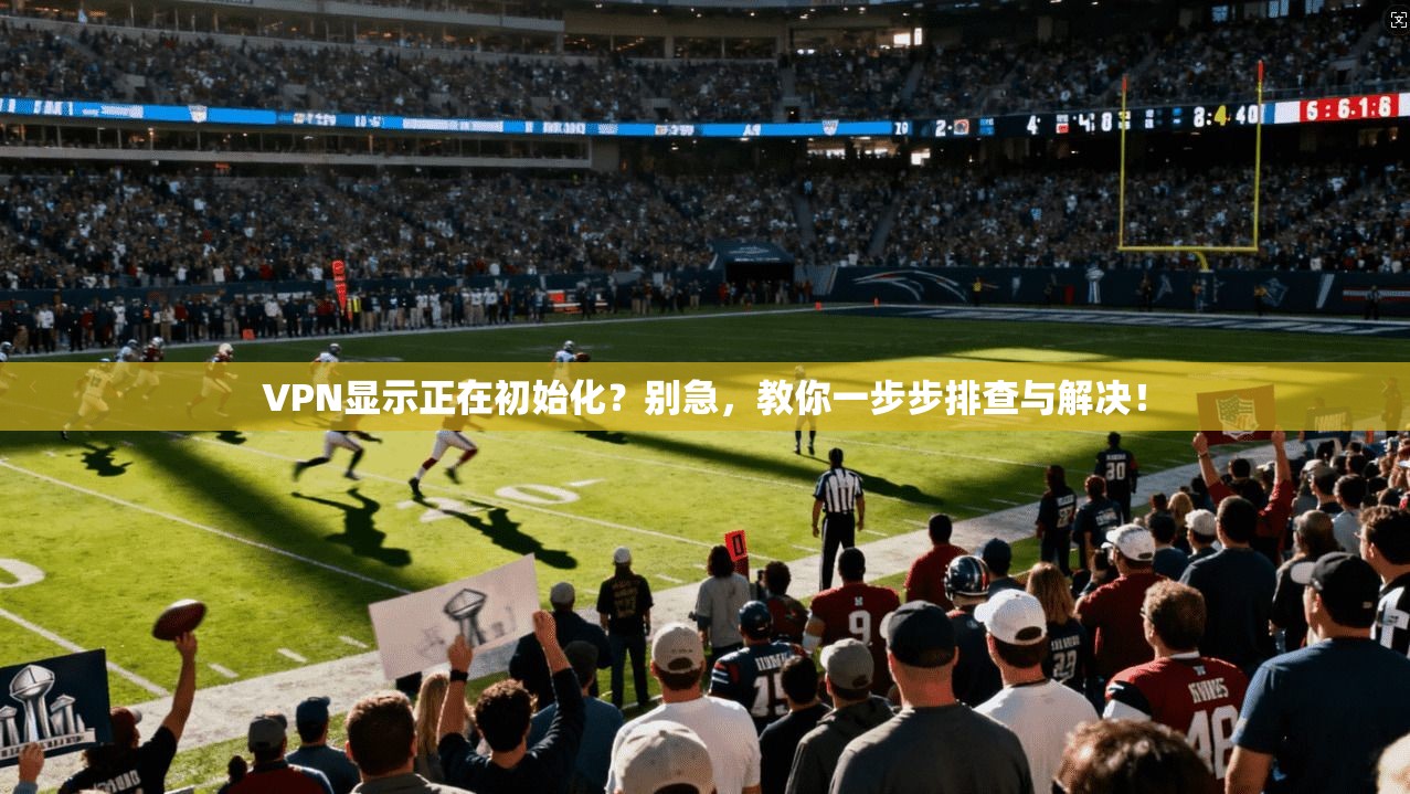 VPN显示正在初始化?别急,教你一步步排查与解决! VPN显示正在初始化?别急,教你一步步排查与解决!